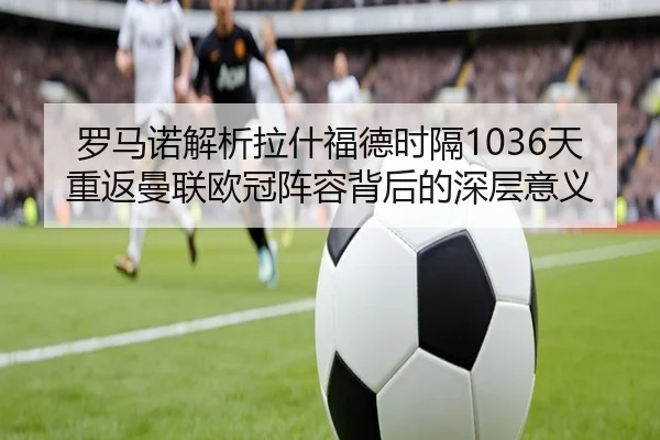 罗马诺解析拉什福德时隔1036天重返曼联欧冠阵容背后的深层意义 - kaiyun